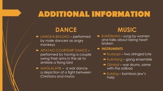 ADDITIONAL INFORMATION
DANCE
 LANGKA-BALUAG – performed
by male dancers as angry
monkeys
 APAYAO COURTSHIP DANCE –
performed by having a couple
swing their arms in the air to
similate a flying bird
 MAGLALATIK – a war dance,
a depiction of a fight between
Christians and moros
MUSIC
 KUNDIMAN – sung by women
and talks about being heart
broken
 INSTRUMENTS
 Kudyapi – two stringed lute
 Kulintang – gong ensemble
 Gimbal – war drums, same
with the solibao
 Kubing – bamboo jew’s
harp
 