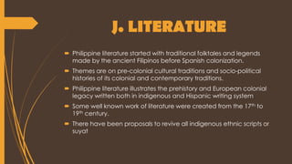 J. LITERATURE
 Philippine literature started with traditional folktales and legends
made by the ancient Filipinos before Spanish colonization.
 Themes are on pre-colonial cultural traditions and socio-political
histories of its colonial and contemporary traditions.
 Philippine literature illustrates the prehistory and European colonial
legacy written both in indigenous and Hispanic writing system
 Some well known work of literature were created from the 17th to
19th century.
 There have been proposals to revive all indigenous ethnic scripts or
suyat
 