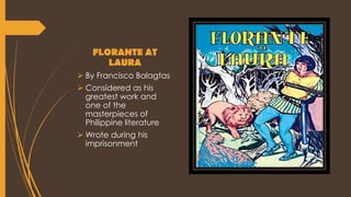 FLORANTE AT
LAURA
 By Francisco Balagtas
 Considered as his
greatest work and
one of the
masterpieces of
Philippine literature
 Wrote during his
imprisonment
 