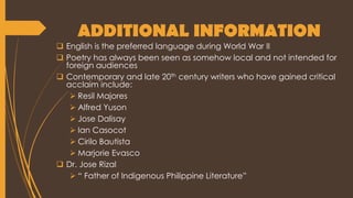ADDITIONAL INFORMATION
 English is the preferred language during World War II
 Poetry has always been seen as somehow local and not intended for
foreign audiences
 Contemporary and late 20th century writers who have gained critical
acclaim include:
 Resil Majores
 Alfred Yuson
 Jose Dalisay
 Ian Casocot
 Cirilo Bautista
 Marjorie Evasco
 Dr. Jose Rizal
 “ Father of Indigenous Philippine Literature”
 