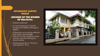 UITANGCOY SANTOS
HOUSE
(MUSEUM OF THE WOMEN
OF MALOLOS)
 Malolos, Bulacan
 A home belongs to Paulino
Santos and Alberta Uitangcoy
Santos
 Collections of surviving artifacts
and other memorabilia
relevant to the narrative of the
women and the Uitangcoy-
Santos family.
 Destroyed by fire in 1910 but
was rebuilt in 1914.
 