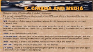 K. CINEMA AND MEDIA
 Philippines is one of Asia’s earliest film industry producers
 The formative years of Philippine cinema starting from 1870s were a time of discovery of film as a new
medium of expressing artworks.
 1897 – the advent of cinema was traced back when a Spanish theater owner screened imported
moving pictures
 1950s – golden age of Philippine cinema, with emergence of more artistic and mature films and
improvement in cinematic techniques among filmmakers. Award winning filmmakers and actors were first
introduced.
 1960s – Rampant commercialism in films
 1970s and 1980s – turbulent years for film industry, bring both positive and negative changes. Dealt with
more serious topics following the Martial law. Brought the arrival of alternative or independent cinema.
 1990s – Popularity of drama, teen-oriented, romantic comedy, adult, and action films.
 2004- 2007 – Philippine film industry production rate was declined
 21st century – rebirth of independent filmmaking through the use of digital technology and once again
earned nationwide recognition and prestige.
 