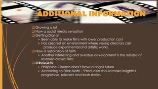 ADDITIONAL INFORMATION
 Growing a lot
 Now a social media sensation
 Getting Digital
 Been able to make films with lower production cost
 Has created an environment where young directors can
produce experimental and artistic works.
 Now a restoration of faith
 Another interesting and overdue development is the release of
restored classic films
 STRUGGLES
 Philippine Cinema does’t have a bright future
 According to Erick Matti - “Producers should make insightful,
progressive, relevant and fresh stories.
 
