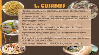 L. CUISINES
 Filipinos cook a variety of foods influenced by Indian, Chinese, influences
indigenous ingredients.
 Spanish colonizers in the 16th century brought with them produce from the
Americas such as chili peppers, tomatoes, corn, potatoes, and the method
of sautéing garlic ad onions.
 Eating out is our past time
 Filipino diet consist of six meals a day, breakfast, snacks, lunch, snacks,
dinner and midnight snack before sleep.
 Popular dishes: Adobo, lumpia, pancit and La Paz Batchoy and lechon
baboy
 Southeast Asian and Spanish influences: Afritada, empanada, paksiw, pan
de sal, kilawen, sinigang, and sisig.
 Unappetizing to the western palate: Balut, longanisa and dinuguan.
 