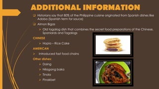 ADDITIONAL INFORMATION
 Historians say that 80% of the Philippine cuisine originated from Spanish dishes like
Adobo (Spanish term for sauce)
 Almon Bigas
 Old tagalog dish that combines the secret food preparations of the Chinese,
Spaniards and Tagalogs
CHINESE
 Hopia – Rice Cake
AMERICAN
 Introduced fast food chains
Other dishes:
 Daing
 Nilagang baka
 Tinola
 Pinakbet
 