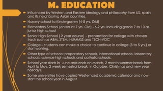 M. EDUCATION
 Influenced by Western and Eastern ideology and philosophy from US, spain
and its neighboring Asian countries.
 Nursery school to Kindergarten (4-5 yrs. Old)
 Elementary School (enters at 7 yrs. Old) - 6-9 yrs. Including grade 7 to 10 as
junior high school
 Senior High School ( 2 year course) – preparation for college with chosen
track such as ABM, STEM, HUMMSS and TECH-VOC
 College – students can make a choice to continue in college (3 to 5 yrs.) or
start working.
 Other type of schools: preparatory schools, international schools, laboratory
schools, science high schools and catholic schools.
 School year starts in June and ends on March, 2 month summer break from
April to May, 2 week semestral break in October, Christmas and new year
holidays.
 Some universities have copied Westernized academic calendar and now
start the school year in August
 
