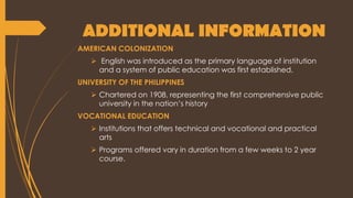 ADDITIONAL INFORMATION
AMERICAN COLONIZATION
 English was introduced as the primary language of institution
and a system of public education was first established.
UNIVERSITY OF THE PHILIPPINES
 Chartered on 1908, representing the first comprehensive public
university in the nation’s history
VOCATIONAL EDUCATION
 Institutions that offers technical and vocational and practical
arts
 Programs offered vary in duration from a few weeks to 2 year
course.
 
