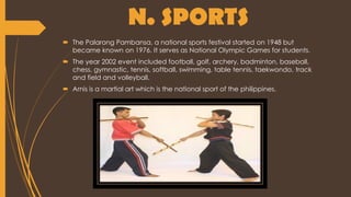 N. SPORTS
 The Palarong Pambansa, a national sports festival started on 1948 but
became known on 1976. It serves as National Olympic Games for students.
 The year 2002 event included football, golf, archery, badminton, baseball,
chess, gymnastic, tennis, softball, swimming, table tennis, taekwondo, track
and field and volleyball.
 Arnis is a martial art which is the national sport of the philippines.
 