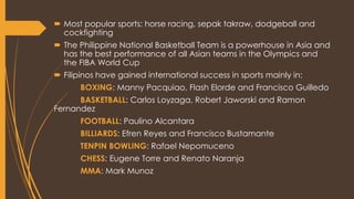  Most popular sports: horse racing, sepak takraw, dodgeball and
cockfighting
 The Philippine National Basketball Team is a powerhouse in Asia and
has the best performance of all Asian teams in the Olympics and
the FIBA World Cup
 Filipinos have gained international success in sports mainly in:
BOXING: Manny Pacquiao, Flash Elorde and Francisco Guilledo
BASKETBALL: Carlos Loyzaga, Robert Jaworski and Ramon
Fernandez
FOOTBALL: Paulino Alcantara
BILLIARDS: Efren Reyes and Francisco Bustamante
TENPIN BOWLING: Rafael Nepomuceno
CHESS: Eugene Torre and Renato Naranja
MMA: Mark Munoz
 
