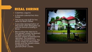 RIZAL SHRINE
 Calamba, Laguna
 A Spanish-colonial two story
house
 The house was built for two
years by Rizal’s father.
 It provides representation of
the home when Rizal grew up
until his formal schooling in
Binan.
 Recounting the nipa hut in
the garden where he learned
to sleep and sculpt, the
kitchen where he learned the
alphabet, the bedroom
where he leaned to pray, the
library where he discovered
books and the azoeta where
he listened to his
grandmother’s stories.
 