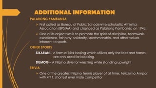ADDITIONAL INFORMATION
PALARONG PAMBANSA
 First called as Bureau of Public Schools-Interscholastic Athletics
Association (BPSIAA) and changed as Palarong Pambansa on 1948.
 One of its objectives is to promote the spirit of discipline, teamwork,
excellence, fair play, solidarity, sportsmanship, and other values
inherent to sports.
OTHER SPORTS
SIKARAN – A form of kick boxing which utilizes only the feet and hands
are only used for blocking.
DUMOG – A Filipino style for wrestling while standing upwright
TRIVIA
 One of the greatest Filipino tennis player of all time, Felicisimo Ampon
with 4’11, shortest ever male competitor
 