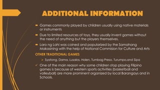 ADDITIONAL INFORMATION
 Games commonly played by children usually using native materials
or instruments
 Due to limited resources of toys, they usually invent games without
the need of anything but the players themselves.
 Laro ng Lahi was coined and popularized by the Samahang
Makasining with the help of National Commision for Culture and Arts
OTHER TRADITIONAL GAMES
 Syatong, Dama, Lusalos, Holen, Tumbag Preso, Turumpo,and Sipa
 One of the main reason why some children stop playing Filipino
games is because of western sports activities (basketball and
volleyball) are more prominent organized by local Barangays and in
Schools.
 