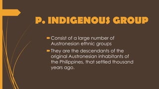 P. INDIGENOUS GROUP
Consist of a large number of
Austronesian ethnic groups
They are the descendants of the
original Austronesian inhabitants of
the Philippines, that settled thousand
years ago.
 
