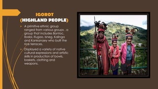 IGOROT
(HIGHLAND PEOPLE)
 A primitive ethnic group
ranged from various groups , a
group that includes Bontoc,
Ibaloi, Ifugao, Isneg, Kalinga
and Kankanaey who built the
rice terraces.
 Displayed a variety of native
cultural expressions and artistic
skills in production of bowls,
baskets, clothing and
weapons.
 