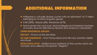 ADDITIONAL INFORMATION
 Philippines is culturally diverse country with an estimated 14-17 million
belonging to no ethno linguistic groups
 CAR (33%), Visayas (6%), Mindanao (61%)
 Some remain the most poor, least privileged and hindered members
of society and not affected by Spanish and American colonization
OTHER INDIGENOUS GROUPS
BADJAO – Known as the sea tribes
ATI AND TUMANDOK – From Panay Island and still carry animistic beliefs
and rituals
AETAS/AGTA/AYTA – Earliest known habitants of the country which are
nomadic and called by the Spanish “Negritos”
 