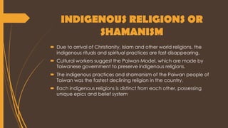 INDIGENOUS RELIGIONS OR
SHAMANISM
 Due to arrival of Christianity, Islam and other world religions, the
indigenous rituals and spiritual practices are fast disappearing.
 Cultural workers suggest the Paiwan Model, which are made by
Taiwanese government to preserve indigenous religions.
 The indigenous practices and shamanism of the Paiwan people of
Taiwan was the fastest declining religion in the country.
 Each indigenous religions is distinct from each other, possessing
unique epics and belief system
 