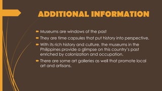 ADDITIONAL INFORMATION
 Museums are windows of the past
 They are time capsules that put history into perspective.
 With its rich history and culture, the museums in the
Philippines provide a glimpse on this country’s past
enriched by colonization and occupation.
 There are some art galleries as well that promote local
art and artisans.
 