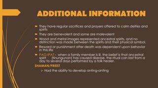 ADDITIONAL INFORMATION
 They have regular sacrifices and prayers offered to calm deities and
spirits
 They are benevolent and some are malevolent
 Wood and metal images represented ancestral spirits, and no
distinction was made between the spirits and their physical symbol.
 Reward or punishment after death was dependent upon behavior
in this life
 PAG-IPAT - when a family member is ill, the belief is that ancestral
spirit (tinungunan) has caused disease. the ritual can last from a
day to several days performed by a folk healer.
SHAMAN/PRIEST
 Had the ability to develop anting-anting
 