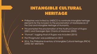INTANGIBLE CULTURAL
HERITAGE
 Philippines was invited by UNESCO to nominate intangible heritage
elements for the inclusion to the proclamation of Masterpieces of
the Oral and Intangible Heritage of Humanity.
 This prompted the proclamation of the Hudhud Chant of Ifugao
(2001) and Darangen Epic Chants of Maranao (2005)
 “Punnuk”, tugging ritual of Ifugao was included (2015)
 The Pinagmulan was published on 2012
 2016, The Philippine Inventory of Intangible Cultural Heritage (PIICH)
LISTED 367 elements
 