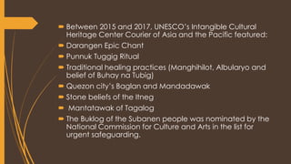 Between 2015 and 2017, UNESCO’s Intangible Cultural
Heritage Center Courier of Asia and the Pacific featured:
 Darangen Epic Chant
 Punnuk Tuggig Ritual
 Traditional healing practices (Manghihilot, Albularyo and
belief of Buhay na Tubig)
 Quezon city’s Baglan and Mandadawak
 Stone beliefs of the Itneg
 Mantatawak of Tagalog
 The Buklog of the Subanen people was nominated by the
National Commission for Culture and Arts in the list for
urgent safeguarding.
 