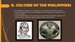 B. CULTURE OF THE PHILIPPINES
 The Philippine culture is a combination of cultures of the east and west.
 The pre-colonial cultures was merged with the influence of colonizers and
Chinese traders.
 In pre-colonial times, it was divided in set of islands and tribes ruled by their
specific kings, chieftains, lakans, rajahs, datus, and sultans.
 