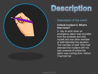 Description of the event Critical incident 2, What's that noise? A  day at work when an emergency alarm was sounded from the poolside and only myself and one other member of staff attended the situation. The member of staff  Who had attended the incident with me was unaware of where the alarm was coming from  before I had told her .  Student ID= 0712715 