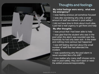 My initial feelings were worry,  what was  the emergency?  I was feeling anxious yet somehow focused I was also wondering why only a small amount of staff are trained in pool safety? I did not have time to think about much else, I just had a real urgency to get there and help My after thoughts; I was proud that I had been able to help I was glad that the student who was in the pool when the alarm was sounded was fine, thankfully he had only been sick  in the water and nothing more serious had happened  I was left feeling alarmed about the small number of staff that had attended the incident. I was questioning why the pool alarm is never sounded like a fire drill? I now realise why many staff choose not to train in pool safety, they don't want or need the added pressure/responsibility. Student ID= 0712715 