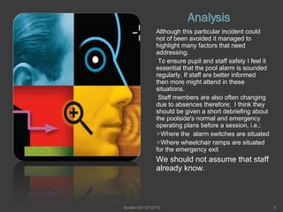 Analysis  Although this particular incident could not of been avoided it managed to highlight many factors that need addressing. To ensure pupil and staff safety I feel it essential that the pool alarm is sounded regularly. If staff are better informed  then more might attend in these situations. Staff members are also often changing due to absences therefore;  I think they should be given a short debriefing about the poolside's normal and emergency operating plans before a session, i.e.;  Where the  alarm switches are situated Where wheelchair ramps are situated for the emergency exit We should not assume that staff already know. Student ID= 0712715 