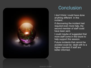 Conclusion I don't think I could have done  anything different  in this incident.  If discovering the incident had required even more help, the second member of staff could  have been sent. I could maybe of suggested that more staff come in the future to help support this session. Future incidents that cannot be avoided could be  dealt with to a higher standard if staff are better informed. Student ID= 0712715 