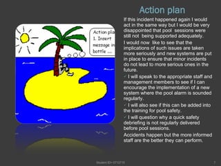 Action plan If this incident happened again I would act in the same way but I would be very disappointed that pool  sessions were still not  being supported adequately. I would now  like to see that the implications of such issues are taken more seriously and new systems are put in place to ensure that minor incidents do not lead to more serious ones in the future. I will speak to the appropriate staff and management members to see if I can encourage the implementation of a new system where the pool alarm is sounded regularly. I will also see if this can be added into the training for pool safety. I will question why a quick safety debriefing is not regularly delivered before pool sessions. Accidents happen but the more informed staff are the better they can perform. Student ID= 0712715 