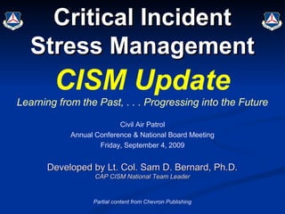 Critical Incident
   Stress Management
        CISM Update
Learning from the Past, . . . Progressing into the Future

                          Civil Air Patrol
            Annual Conference & National Board Meeting
                    Friday, September 4, 2009


      Developed by Lt. Col. Sam D. Bernard, Ph.D.
                   CAP CISM National Team Leader


                  Partial content from Chevron Publishing
 