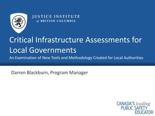Critical Infrastructure Assessments for
Local Governments
An Examination of New Tools and Methodology Created for Local Authorities
Darren Blackburn, Program Manager
 
