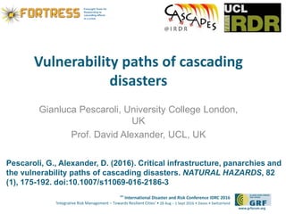 6th
International Disaster and Risk Conference IDRC 2016
‘Integrative Risk Management – Towards Resilient Cities‘ • 28 Aug – 1 Sept 2016 • Davos • Switzerland
www.grforum.org
Vulnerability paths of cascading
disasters
Gianluca Pescaroli, University College London,
UK
Prof. David Alexander, UCL, UK
Pescaroli, G., Alexander, D. (2016). Critical infrastructure, panarchies and
the vulnerability paths of cascading disasters. NATURAL HAZARDS, 82
(1), 175-192. doi:10.1007/s11069-016-2186-3
 