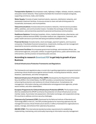 Transportation Systems: Encompasses roads, highways, bridges, railways, airports, seaports,
and public transit networks. These systems facilitate the movement of people and goods,
supporting commerce, trade, and mobility.
Water Supply: Consists of water treatment plants, reservoirs, distribution networks, and
wastewater treatment facilities. It ensures access to clean and safe drinking water for
households, businesses, and municipalities.
Telecommunications: Involves telecommunications networks, internet service providers
(ISPs), satellites, and communication towers. It enables the exchange of information, data
transmission, and connectivity essential for personal and business communication.
Healthcare Systems: Comprises hospitals, clinics, medical laboratories, pharmacies, and
emergency medical services (EMS). It provides medical care, diagnostics, treatment, and
public health services to promote well-being and address healthcare needs.
Financial Services: Includes banks, stock exchanges, payment systems, and insurance
companies. It facilitates financial transactions, investments, lending, and risk management
essential for economic activities and wealth management.
Government Facilities: Encompasses government buildings, administrative offices, law
enforcement agencies, and public utilities. It supports governance, public administration, law
enforcement, and the provision of essential public services.
According to research Download PDF to get help to growth of your
Business
Critical Infrastructure Protection Frameworks and Regulations
The frameworks and regulations play a crucial role in guiding organizations and governments in
protecting critical infrastructure against various threats, including physical attacks, natural
disasters, cyberattacks, and other emergencies.
National Infrastructure Protection Plan (NIPP): Developed by the Department of Homeland
Security (DHS) in the United States, the NIPP provides a comprehensive framework for
enhancing the protection and resilience of critical infrastructure. It emphasizes risk
management, information sharing, and collaboration among government agencies, private
sector entities, and other stakeholders.
European Programme for Critical Infrastructure Protection (EPCIP): The European Union
(EU) has established the EPCIP to enhance the protection of critical infrastructure across
member states. It promotes risk assessment, information exchange, and cooperation among
EU countries to address common security challenges.
Cybersecurity Framework (CSF): Developed by the National Institute of Standards and
Technology (NIST) in the U.S., the CSF provides guidance for improving cybersecurity risk
management across critical infrastructure sectors. It offers a framework for organizations to
assess, manage, and enhance their cybersecurity posture.
ISO/IEC 27001: This international standard provides requirements for establishing,
implementing, maintaining, and continually improving an information security management
 
