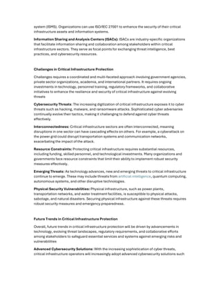system (ISMS). Organizations can use ISO/IEC 27001 to enhance the security of their critical
infrastructure assets and information systems.
Information Sharing and Analysis Centers (ISACs): ISACs are industry-specific organizations
that facilitate information sharing and collaboration among stakeholders within critical
infrastructure sectors. They serve as focal points for exchanging threat intelligence, best
practices, and cybersecurity resources.
Challenges in Critical Infrastructure Protection
Challenges requires a coordinated and multi-faceted approach involving government agencies,
private sector organizations, academia, and international partners. It requires ongoing
investments in technology, personnel training, regulatory frameworks, and collaborative
initiatives to enhance the resilience and security of critical infrastructure against evolving
threats
Cybersecurity Threats: The increasing digitization of critical infrastructure exposes it to cyber
threats such as hacking, malware, and ransomware attacks. Sophisticated cyber adversaries
continually evolve their tactics, making it challenging to defend against cyber threats
effectively.
Interconnectedness: Critical infrastructure sectors are often interconnected, meaning
disruptions in one sector can have cascading effects on others. For example, a cyberattack on
the power grid could disrupt transportation systems and communication networks,
exacerbating the impact of the attack.
Resource Constraints: Protecting critical infrastructure requires substantial resources,
including funding, skilled personnel, and technological investments. Many organizations and
governments face resource constraints that limit their ability to implement robust security
measures effectively.
Emerging Threats: As technology advances, new and emerging threats to critical infrastructure
continue to emerge. These may include threats from artificial intelligence, quantum computing,
autonomous systems, and other disruptive technologies.
Physical Security Vulnerabilities: Physical infrastructure, such as power plants,
transportation networks, and water treatment facilities, is susceptible to physical attacks,
sabotage, and natural disasters. Securing physical infrastructure against these threats requires
robust security measures and emergency preparedness.
Future Trends in Critical Infrastructure Protection
Overall, future trends in critical infrastructure protection will be driven by advancements in
technology, evolving threat landscapes, regulatory requirements, and collaborative efforts
among stakeholders to safeguard essential services and systems against emerging risks and
vulnerabilities
Advanced Cybersecurity Solutions: With the increasing sophistication of cyber threats,
critical infrastructure operators will increasingly adopt advanced cybersecurity solutions such
 