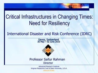 Critical Infrastructures in Changing Times: Need for Resiliency Professor Saifur Rahman  Director International Disaster and Risk Conference (IDRC) Davos, Switzerland 30 May – 02 June 2010 Advanced Research Institute Virginia Polytechnic Inst & State University, U.S.A. www.ari.vt.edu  