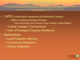 Critical Linkages
   Proactive transportation and land protection planning in MA
             Interagency Lands Committee, January 14, 2009


• CAPS (Conservation Assessment & Prioritization System)
       • UMass Landscape Ecology Program
          – Kevin McGarigal, Scott Jackson, Brad Compton, Kasey Raleigh
   – “Critical Linkages” (Connectivity)
   – Index of Ecological Integrity (Resiliency)
• Applications
   – Land Protection Planning
   – Connectivity Restoration
   – Climate Adaptation
 