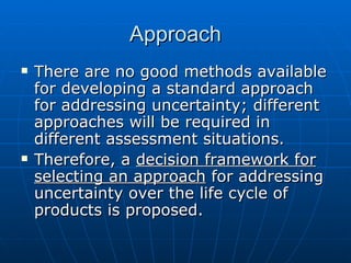 Approach There are no good methods available for developing a standard approach for addressing uncertainty; different approaches will be required in different assessment situations.  Therefore, a  decision framework for selecting an approach  for addressing uncertainty over the life cycle of products is proposed.  