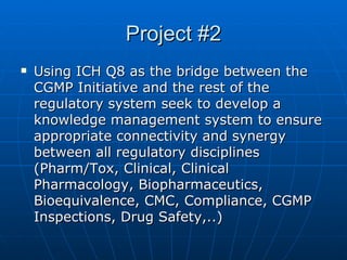 Project #2 Using ICH Q8 as the bridge between the CGMP Initiative and the rest of the regulatory system seek to develop a knowledge management system to ensure appropriate connectivity and synergy between all regulatory disciplines (Pharm/Tox, Clinical, Clinical Pharmacology, Biopharmaceutics, Bioequivalence, CMC, Compliance, CGMP Inspections, Drug Safety,..)  