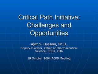 Critical Path Initiative: Challenges and Opportunities Ajaz S. Hussain, Ph.D. Deputy Director, Office of Pharmaceutical Science, CDER, FDA 19 October 2004 ACPS Meeting 