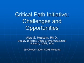 Critical Path Initiative:
Challenges and
Opportunities
Ajaz S. Hussain, Ph.D.
Deputy Director, Office of Pharmaceutical
Science, CDER, FDA
19 October 2004 ACPS Meeting
 