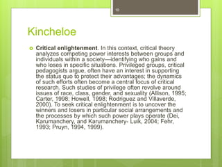 Kincheloe
 Critical enlightenment. In this context, critical theory
analyzes competing power interests between groups and
individuals within a society—identifying who gains and
who loses in specific situations. Privileged groups, critical
pedagogists argue, often have an interest in supporting
the status quo to protect their advantages; the dynamics
of such efforts often become a central focus of critical
research. Such studies of privilege often revolve around
issues of race, class, gender, and sexuality (Allison, 1995;
Carter, 1998; Howell, 1998; Rodriguez and Villaverde,
2000). To seek critical enlightenment is to uncover the
winners and losers in particular social arrangements and
the processes by which such power plays operate (Dei,
Karumanchery, and Karumanchery- Luik, 2004; Fehr,
1993; Pruyn, 1994, 1999).
10
 