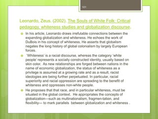 Leonardo, Zeus. (2002). The Souls of White Folk: Critical
pedagogy, whiteness studies and globalization discourse.
 In his article, Leonardo draws irrefutable connections between the
expanding globalization and whiteness. He echoes the work of
DuBois in his concept of whiteness. He asserts that globalism
negates the long history of global colonialism by largely European
forces.
 ‘Whiteness’ is a racial discourse, whereas the category ‘white
people’ represents a socially constructed identity, usually based on
skin color. As new relationships are forged between nations in the
name of economic globalization, the status of whiteness as a
privilege is assumed at a growing rate and as a result, racist
ideologies are being further perpetuated. In particular, racial
superiority and racial oppression are spreading to the benefit of
whiteness and oppresses non-white people.
 He proposes that that race, and in particular whiteness, must be
situated in the global context. He appropriates the concepts of
globalization—such as multinationalism, fragmen-tation, and
flexibility— to mark parallels between globalization and whiteness .
101
 
