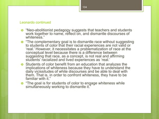 Leonardo continued
 “Neo-abolitionist pedagogy suggests that teachers and students
work together to name, reflect on, and dismantle discourses of
whiteness.”
 “The complementary goal is to dismantle race without suggesting
to students of color that their racial experiences are not valid or
‘real.’ However, it necessitates a problematization of race at the
conceptual level because there is a difference between
suggesting that race, as a concept, is not real and affirming
students’ racialized and lived experiences as ‘real.’
 Students of color benefit from an education that analyzes the
implications of whiteness because they have to understand the
daily vicissitudes of white discourses and be able to deal with
them. That is, in order to confront whiteness, they have to be
familiar with it.”
 “The goal is for students of color to engage whiteness while
simultaneously working to dismantle it.”
104
 