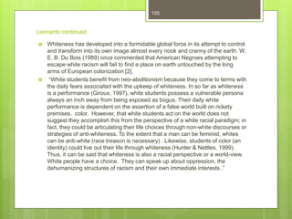 Leonardo continued
 Whiteness has developed into a formidable global force in its attempt to control
and transform into its own image almost every nook and cranny of the earth. W.
E. B. Du Bois (1989) once commented that American Negroes attempting to
escape white racism will fail to find a place on earth untouched by the long
arms of European colonization [2].
 “White students benefit from neo-abolitionism because they come to terms with
the daily fears associated with the upkeep of whiteness. In so far as whiteness
is a performance (Giroux, 1997), white students possess a vulnerable persona
always an inch away from being exposed as bogus. Their daily white
performance is dependent on the assertion of a false world built on rickety
premises. color. However, that white students act on the world does not
suggest they accomplish this from the perspective of a white racial paradigm; in
fact, they could be articulating their life choices through non-white discourses or
strategies of anti-whiteness. To the extent that a man can be feminist, whites
can be anti-white (race treason is necessary) . Likewise, students of color (an
identity) could live out their life through whiteness (Hunter & Nettles, 1999).
Thus, it can be said that whiteness is also a racial perspective or a world-view.
White people have a choice. They can speak up about oppression, the
dehumanizing structures of racism and their own immediate interests .”
105
 