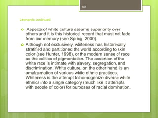 Leonardo continued
 Aspects of white culture assume superiority over
others and it is this historical record that must not fade
from our memory (see Spring, 2000).
 Although not exclusively, whiteness has histori-cally
stratified and partitioned the world according to skin
color (see Hunter, 1998), or the modern sense of race
as the politics of pigmentation. The assertion of the
white race is intimate with slavery, segregation, and
discrimination. White culture, on the other hand, is an
amalgamation of various white ethnic practices.
Whiteness is the attempt to homogenize diverse white
ethnics into a single category (much like it attempts
with people of color) for purposes of racial domination.
107
 
