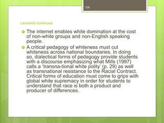 Leonardo continued
 The internet enables white domination at the cost
of non-white groups and non-English speaking
people.
 A critical pedagogy of whiteness must cut
whiteness across national boundaries. In doing
so, dialectical forms of pedagogy provide students
with a discourse emphasizing what Mills (1997)
calls a ‘transna-tional white polity’ (p. 29) as well
as transnational resistance to the Racial Contract.
Critical forms of education must come to grips with
global white supremacy in order for students to
understand that race is both a product and
producer of differences.
109
 