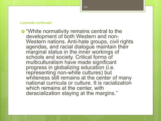 Leonardo continued
 “White normativity remains central to the
development of both Western and non-
Western nations. Anti-hate groups, civil rights
agendas, and racial dialogue maintain their
marginal status in the inner workings of
schools and society. Critical forms of
multiculturalism have made significant
progress in globalizing education (i.e.
representing non-white cultures) but
whiteness still remains at the center of many
national curricula or culture. It is racialization
which remains at the center, with
deracialization staying at the margins.”
111
 