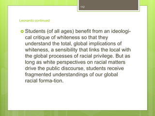 Leonardo continued
 Students (of all ages) benefit from an ideologi-
cal critique of whiteness so that they
understand the total, global implications of
whiteness, a sensibility that links the local with
the global processes of racial privilege. But as
long as white perspectives on racial matters
drive the public discourse, students receive
fragmented understandings of our global
racial forma-tion.
112
 