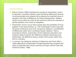 Leonardo continued
 Ramon Flecha (1999) mobilizes the concept of ‘postmodern racism’
to describe a condition wherein racial and ethnic differences become
incommensurable and subjects fail to address the important issue of
equality in the face of difference. As Flecha distinguishes, ‘Modern
racism occurs when the rules of the dominant culture are imposed on
diverse peoples in the name of integration.
 Postmodern racism occurs when people deny the possibility of living
together in the same territory’ (p. 154). Postmodern racism assumes
the guise of tolerance only to be usurped by relativism, a proliferation
of differences rather than a leveling of power relations. That is,
according to Flecha, postmodern racism fragments educators and
students’ ability to discern the difference between democracy and
dictatorship, the difference being a certain will to power rather than
truth or virtuosity.
 In contrast, the dialogical methods of Habermas and Freire offer a
viable alternative to postmodern thought because they recognize the
value of rationality and critical consensus through criticism (see also
Sirotnik & Oakes, 1986).
113
 